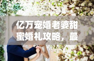 亿万宠婚老婆甜蜜婚礼攻略，最新甜蜜婚礼筹备全解析