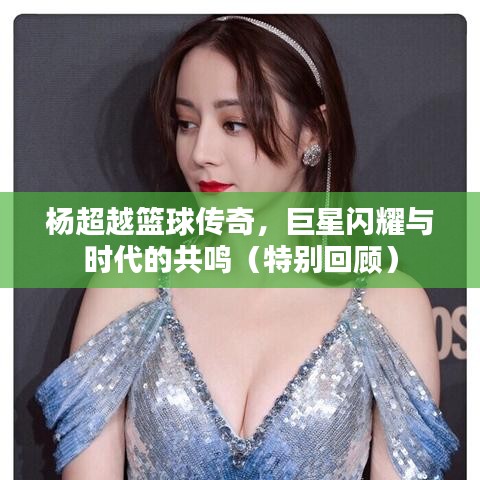 杨超越篮球传奇，巨星闪耀与时代的共鸣（特别回顾）