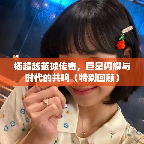杨超越篮球传奇,巨星闪耀与时代的共鸣(特别回顾)