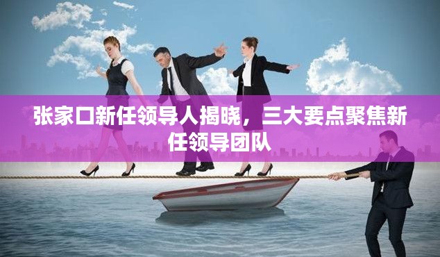 张家口新任领导人揭晓，三大要点聚焦新任领导团队