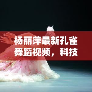 杨丽萍最新孔雀舞蹈视频，科技舞韵的完美碰撞时代
