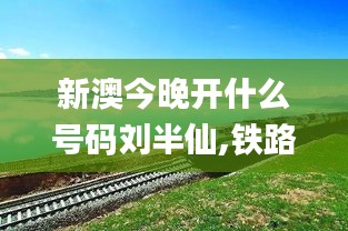 新澳今晚开什么号码刘半仙,铁路公路水运_艺术版AJG13.19