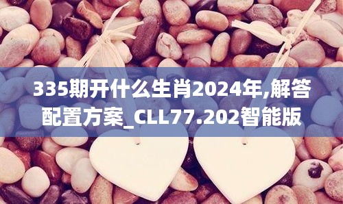 335期开什么生肖2024年,解答配置方案_CLL77.202智能版