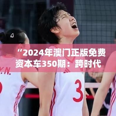 “2024年澳门正版免费资本车350期：跨时代的投资机遇”