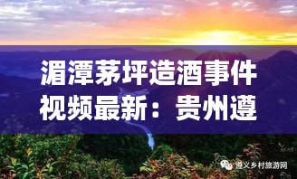 湄潭茅坪造酒事件视频最新:贵州遵义湄潭茅坪
