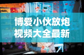 博爱小伙放炮视频大全最新：博爱小伙放炮视频大全最新一期 