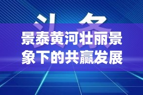 景泰黄河壮丽景象下的共赢发展之路新闻头条
