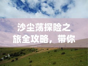 沙尘荡探险之旅全攻略,带你畅游神秘之地!