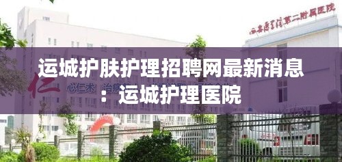 运城护肤护理招聘网最新消息：运城护理医院 