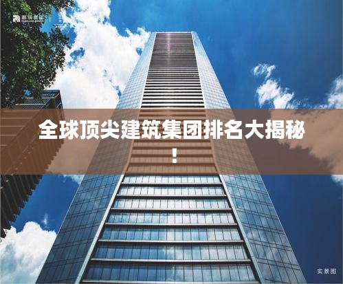 全球顶尖建筑集团排名大揭秘！