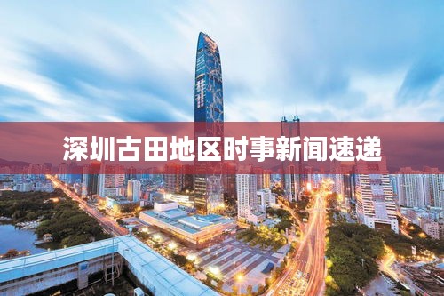 深圳古田地区时事新闻速递